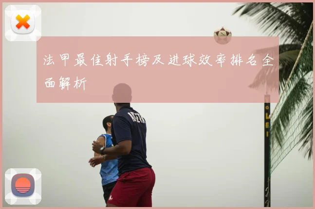 法甲最佳射手榜及进球效率排名全面解析