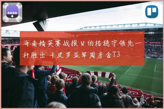 海南精英赛战报甘伯格稳守领先一杆胜出 卡皮罗亚军周彦含T3